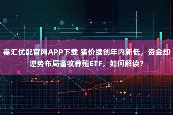 嘉汇优配官网APP下载 猪价续创年内新低，资金却逆势布局畜牧养殖ETF，如何解读？