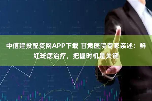 中信建投配资网APP下载 甘肃医院专家亲述:鲜红斑痣治疗,把握时机是关键