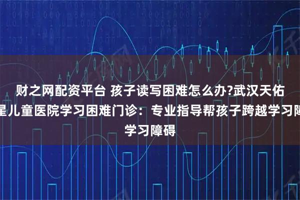 财之网配资平台 孩子读写困难怎么办?武汉天佑之星儿童医院学习困难门诊：专业指导帮孩子跨越学习障碍
