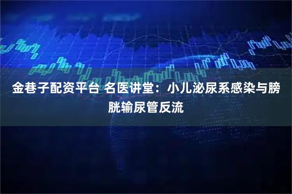 金巷子配资平台 名医讲堂：小儿泌尿系感染与膀胱输尿管反流