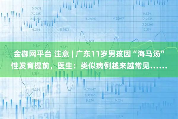 金御网平台 注意 | 广东11岁男孩因“海马汤”性发育提前，医生：类似病例越来越常见……