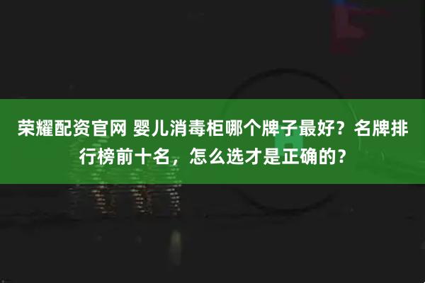 荣耀配资官网 婴儿消毒柜哪个牌子最好？名牌排行榜前十名，怎么选才是正确的？