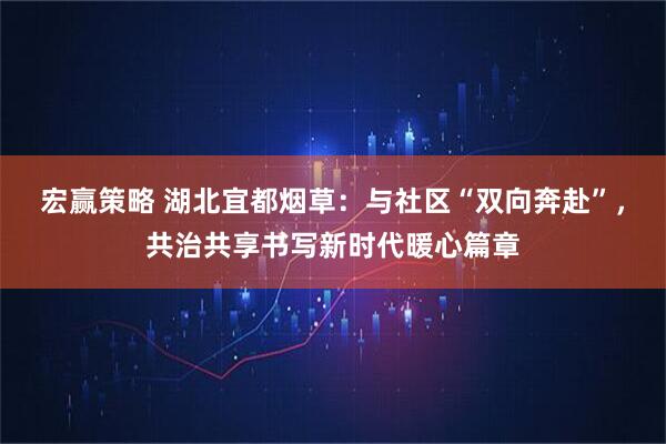 宏赢策略 湖北宜都烟草：与社区“双向奔赴”，共治共享书写新时代暖心篇章