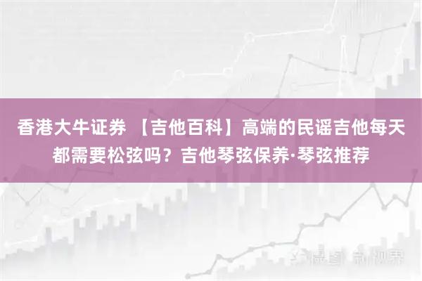 香港大牛证券 【吉他百科】高端的民谣吉他每天都需要松弦吗？吉他琴弦保养·琴弦推荐