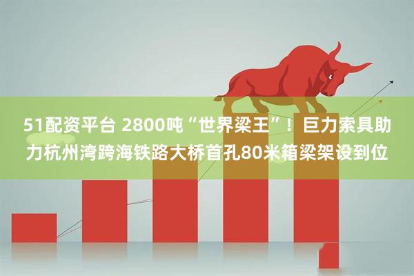51配资平台 2800吨“世界梁王”！巨力索具助力杭州湾跨海铁路大桥首孔80米箱梁架设到位