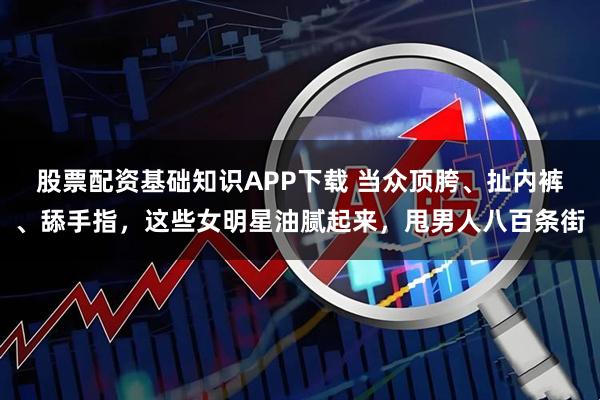 股票配资基础知识APP下载 当众顶胯、扯内裤、舔手指，这些女明星油腻起来，甩男人八百条街