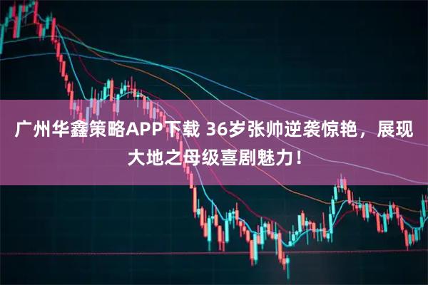 广州华鑫策略APP下载 36岁张帅逆袭惊艳，展现大地之母级喜剧魅力！