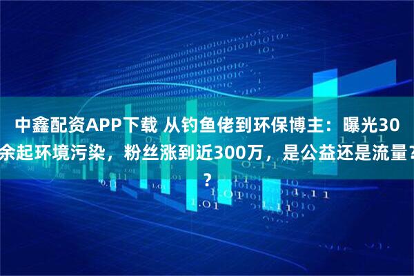 中鑫配资APP下载 从钓鱼佬到环保博主：曝光30余起环境污染，粉丝涨到近300万，是公益还是流量？