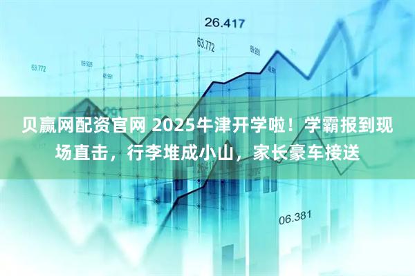 贝赢网配资官网 2025牛津开学啦！学霸报到现场直击，行李堆成小山，家长豪车接送