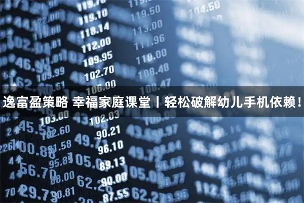 逸富盈策略 幸福家庭课堂丨轻松破解幼儿手机依赖！