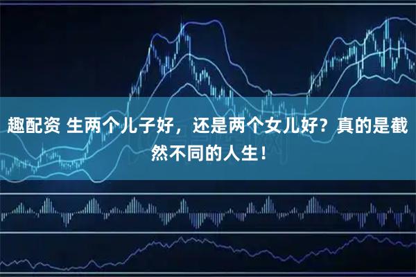 趣配资 生两个儿子好，还是两个女儿好？真的是截然不同的人生！