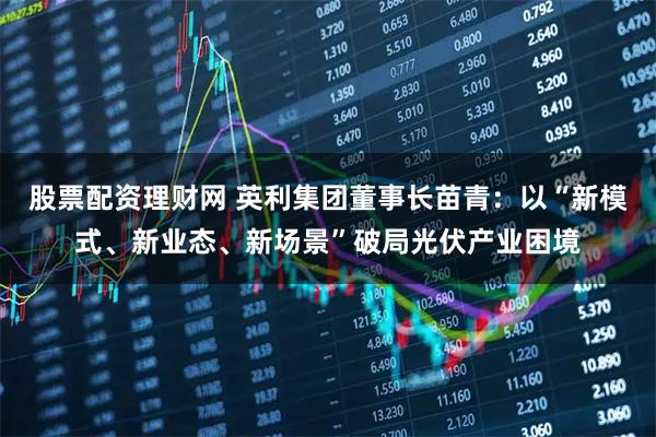 股票配资理财网 英利集团董事长苗青：以“新模式、新业态、新场景”破局光伏产业困境