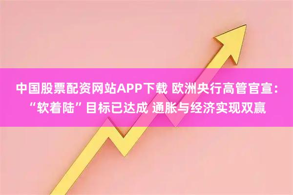 中国股票配资网站APP下载 欧洲央行高管官宣：“软着陆”目标已达成 通胀与经济实现双赢