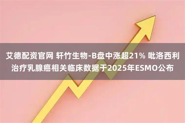艾德配资官网 轩竹生物-B盘中涨超21% 吡洛西利治疗乳腺癌相关临床数据于2025年ESMO公布