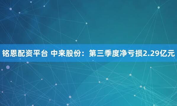 铭恩配资平台 中来股份：第三季度净亏损2.29亿元