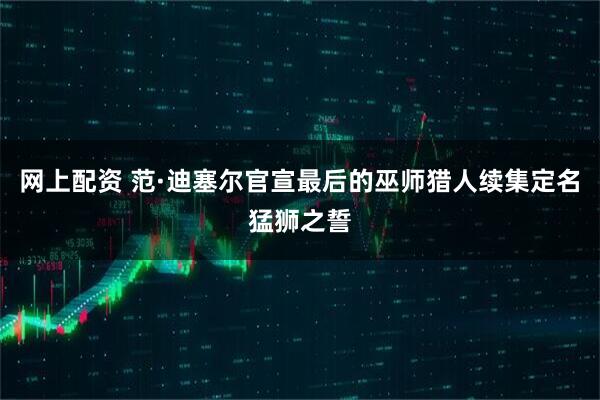 网上配资 范·迪塞尔官宣最后的巫师猎人续集定名猛狮之誓