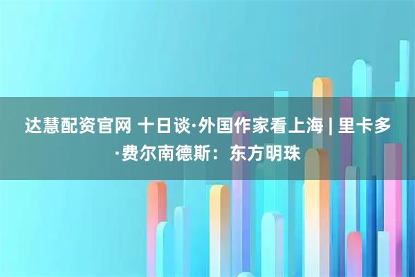 达慧配资官网 十日谈·外国作家看上海 | 里卡多·费尔南德斯：东方明珠