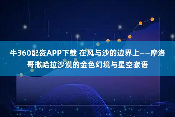 牛360配资APP下载 在风与沙的边界上——摩洛哥撒哈拉沙漠的金色幻境与星空寂语