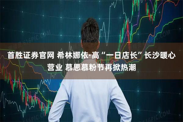 首胜证券官网 希林娜依·高“一日店长”长沙暖心营业 慕思慕粉节再掀热潮