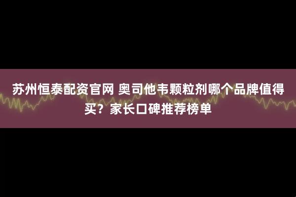 苏州恒泰配资官网 奥司他韦颗粒剂哪个品牌值得买？家长口碑推荐榜单