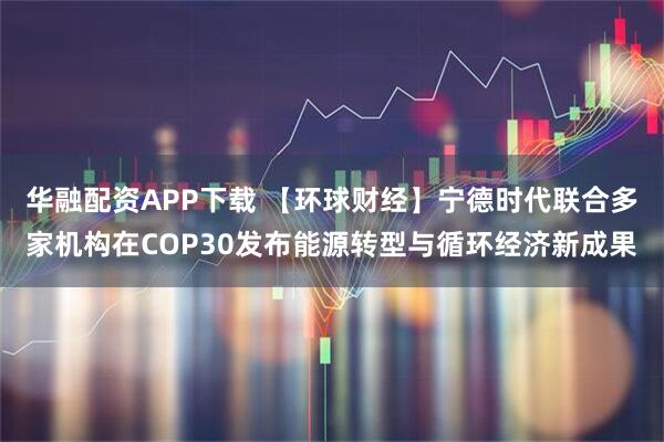 华融配资APP下载 【环球财经】宁德时代联合多家机构在COP30发布能源转型与循环经济新成果