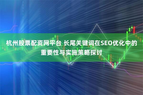杭州股票配资网平台 长尾关键词在SEO优化中的重要性与实施策略探讨