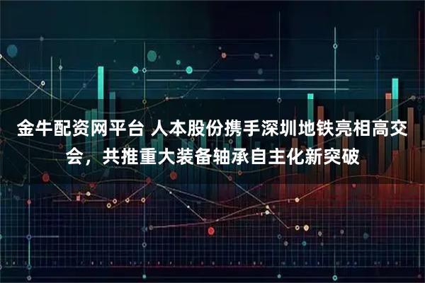金牛配资网平台 人本股份携手深圳地铁亮相高交会，共推重大装备轴承自主化新突破
