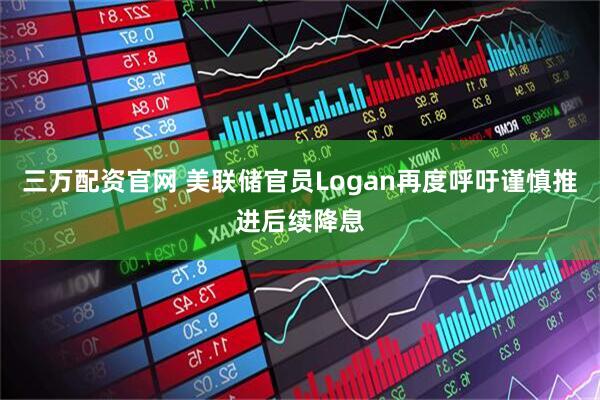 三万配资官网 美联储官员Logan再度呼吁谨慎推进后续降息
