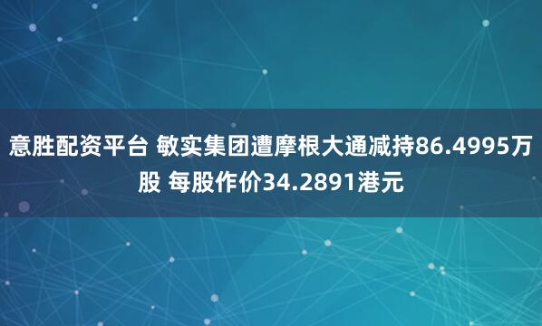 意胜配资平台 敏实集团遭摩根大通减持86.4995万股 每股作价34.2891港元