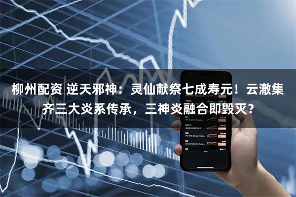 柳州配资 逆天邪神：灵仙献祭七成寿元！云澈集齐三大炎系传承，三神炎融合即毁灭？