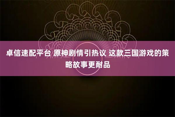 卓信速配平台 原神剧情引热议 这款三国游戏的策略故事更耐品