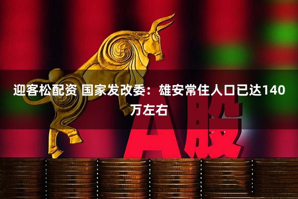迎客松配资 国家发改委：雄安常住人口已达140万左右