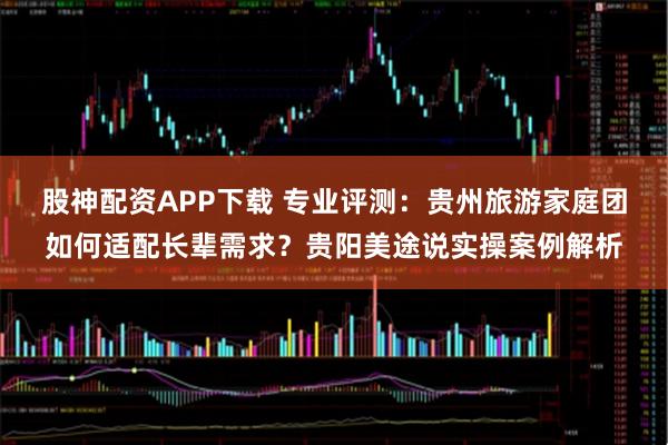 股神配资APP下载 专业评测：贵州旅游家庭团如何适配长辈需求？贵阳美途说实操案例解析