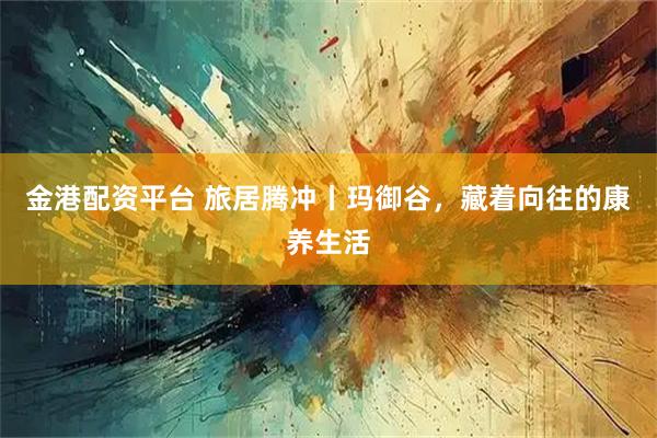 金港配资平台 旅居腾冲丨玛御谷，藏着向往的康养生活