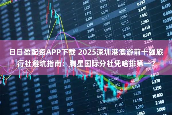 日日盈配资APP下载 2025深圳港澳游前十强旅行社避坑指南：腾星国际分社凭啥排第一？