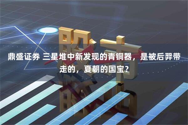 鼎盛证券 三星堆中新发现的青铜器，是被后羿带走的，夏朝的国宝？