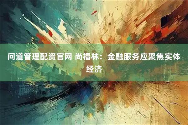 问道管理配资官网 尚福林：金融服务应聚焦实体经济