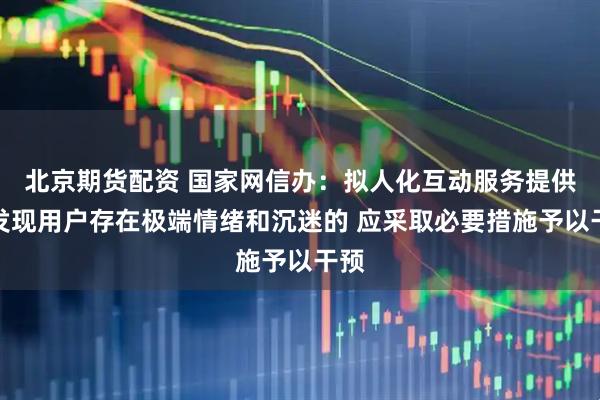 北京期货配资 国家网信办：拟人化互动服务提供者发现用户存在极端情绪和沉迷的 应采取必要措施予以干预