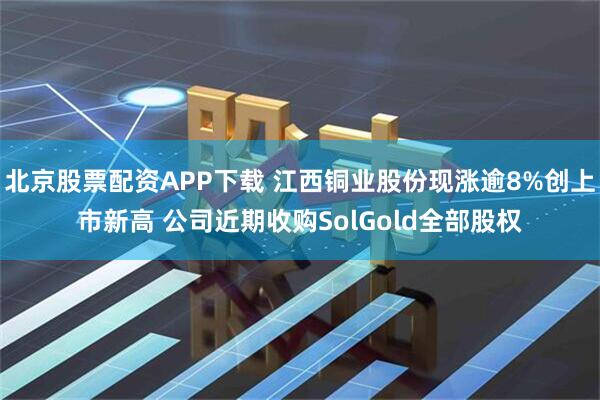 北京股票配资APP下载 江西铜业股份现涨逾8%创上市新高 公司近期收购SolGold全部股权