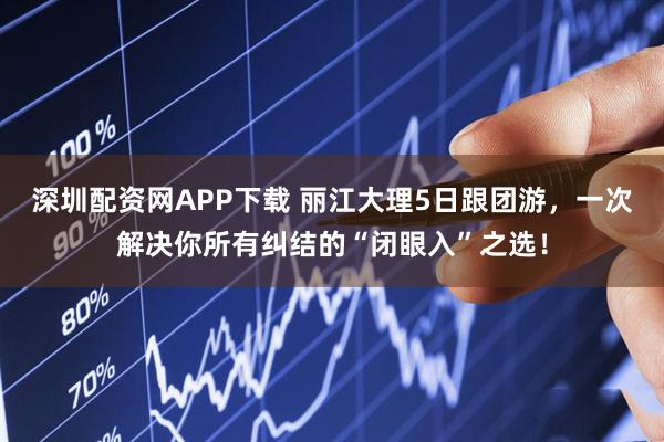 深圳配资网APP下载 丽江大理5日跟团游，一次解决你所有纠结的“闭眼入”之选！