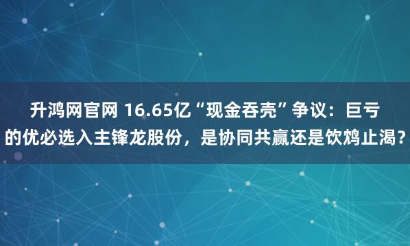 升鸿网官网 16.65亿“现金吞壳”争议：巨亏的优必选入主锋龙股份，是协同共赢还是饮鸩止渴？