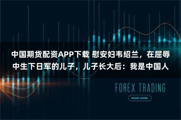 中国期货配资APP下载 慰安妇韦绍兰，在屈辱中生下日军的儿子，儿子长大后：我是中国人