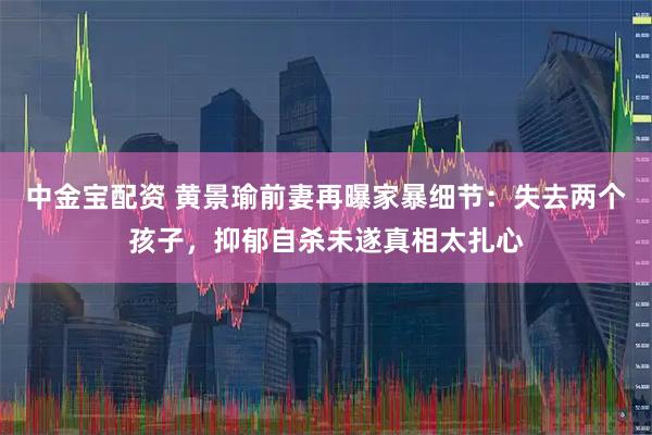 中金宝配资 黄景瑜前妻再曝家暴细节：失去两个孩子，抑郁自杀未遂真相太扎心