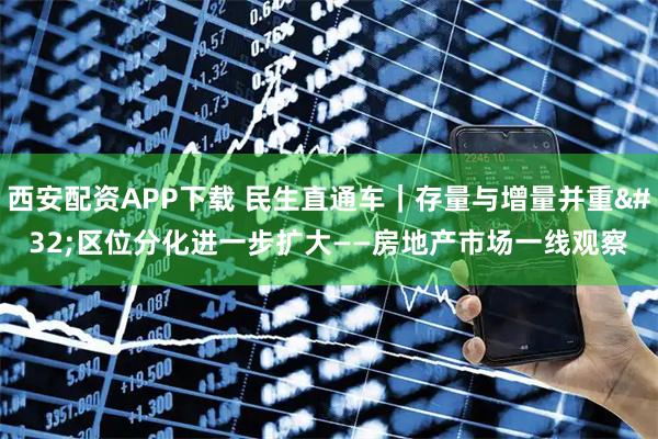 西安配资APP下载 民生直通车｜存量与增量并重 区位分化进一步扩大——房地产市场一线观察