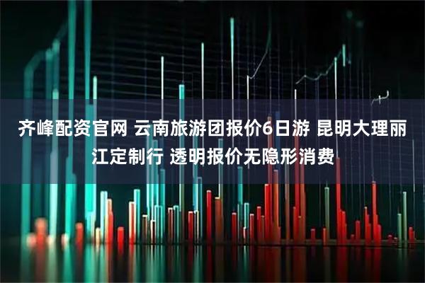 齐峰配资官网 云南旅游团报价6日游 昆明大理丽江定制行 透明报价无隐形消费