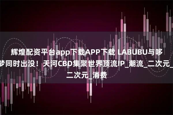 辉煌配资平台app下载APP下载 LABUBU与哆啦A梦同时出没！天河CBD集聚世界顶流IP_潮流_二次元_消费