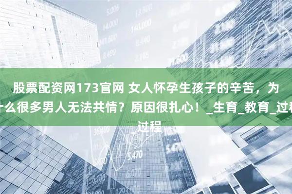 股票配资网173官网 女人怀孕生孩子的辛苦，为什么很多男人无法共情？原因很扎心！_生育_教育_过程