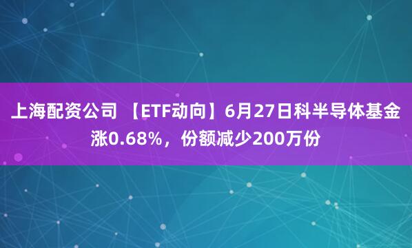 上海配资公司 【ETF动向】6月27日科半导体基金涨0.68%，份额减少200万份