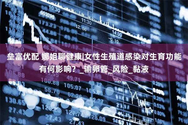 垒富优配 娜姐聊健康|女性生殖道感染对生育功能有何影响？_输卵管_风险_黏液