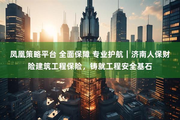 凤凰策略平台 全面保障 专业护航｜济南人保财险建筑工程保险，铸就工程安全基石